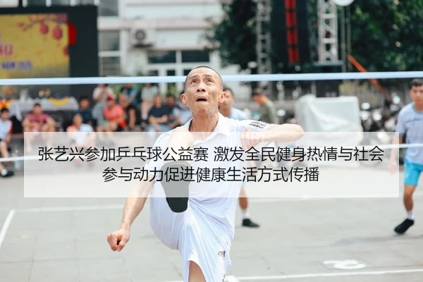 张艺兴参加乒乓球公益赛 激发全民健身热情与社会参与动力促进健康生活方式传播