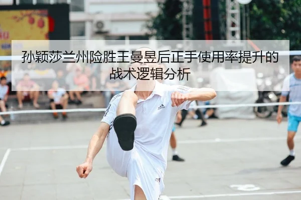 孙颖莎兰州险胜王曼昱后正手使用率提升的战术逻辑分析